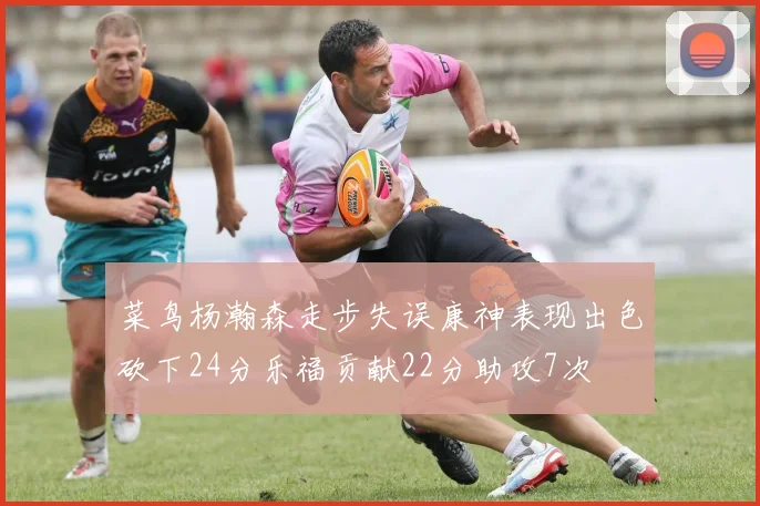 菜鸟杨瀚森走步失误康神表现出色砍下24分乐福贡献22分助攻7次