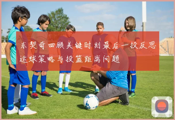 东契奇回顾关键时刻最后一投反思运球策略与投篮距离问题