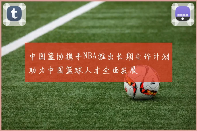 中国篮协携手NBA推出长期合作计划助力中国篮球人才全面发展