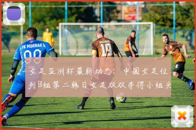 女足亚洲杯最新动态：中国女足位列B组第二韩日女足双双夺得小组头名