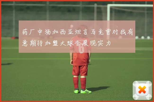 药厂中场加西亚坦言马竞曾对我有意期待加盟大球会展现实力