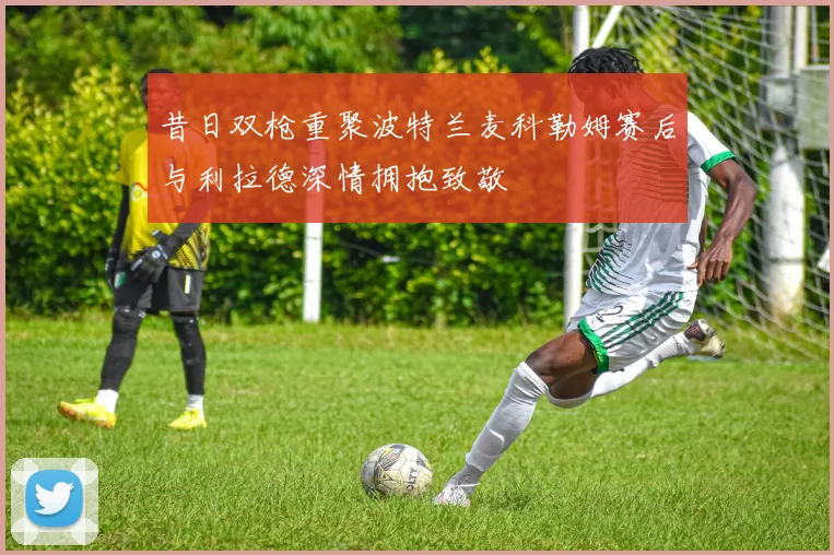 昔日双枪重聚波特兰麦科勒姆赛后与利拉德深情拥抱致敬
