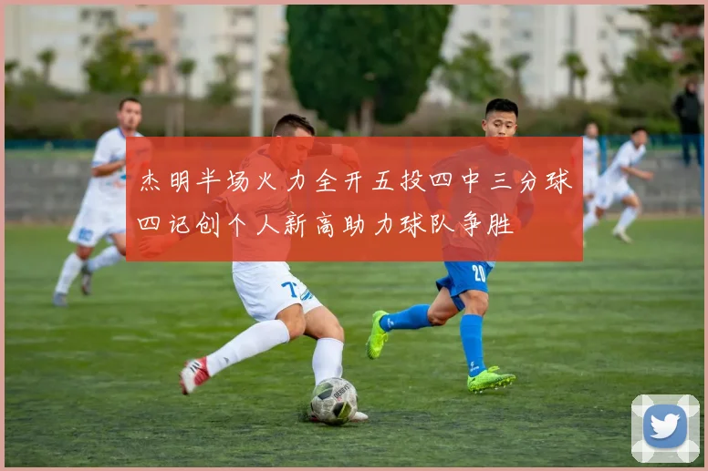 杰明半场火力全开五投四中三分球四记创个人新高助力球队争胜