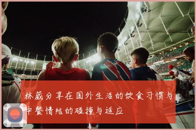 林葳分享在国外生活的饮食习惯与中餐情结的碰撞与适应