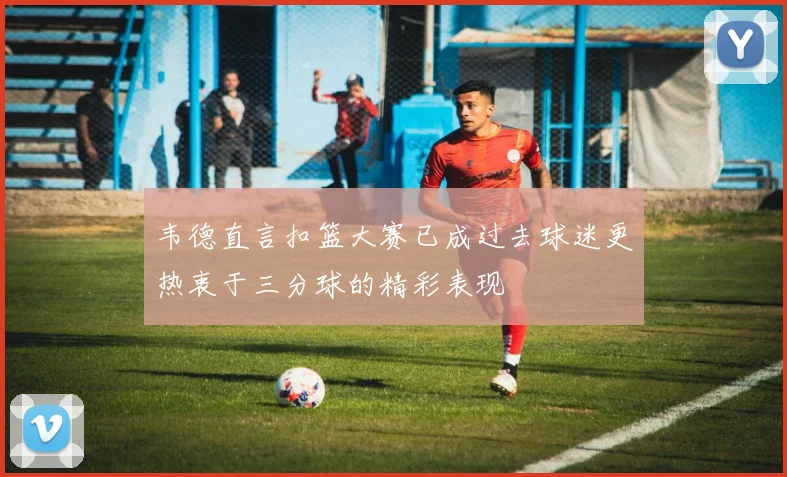 韦德直言扣篮大赛已成过去球迷更热衷于三分球的精彩表现