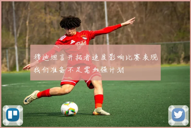 穆迪坦言开拓者速度影响比赛表现我们准备不足需加强计划