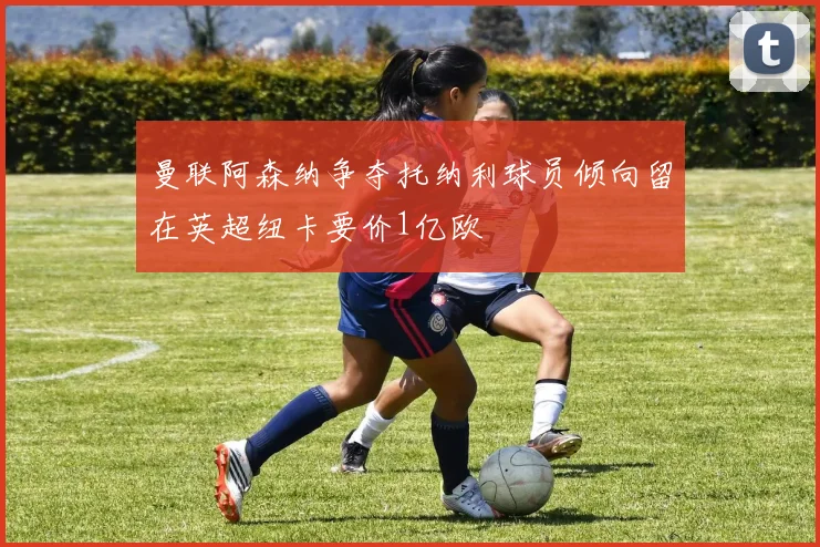 曼联阿森纳争夺托纳利球员倾向留在英超纽卡要价1亿欧