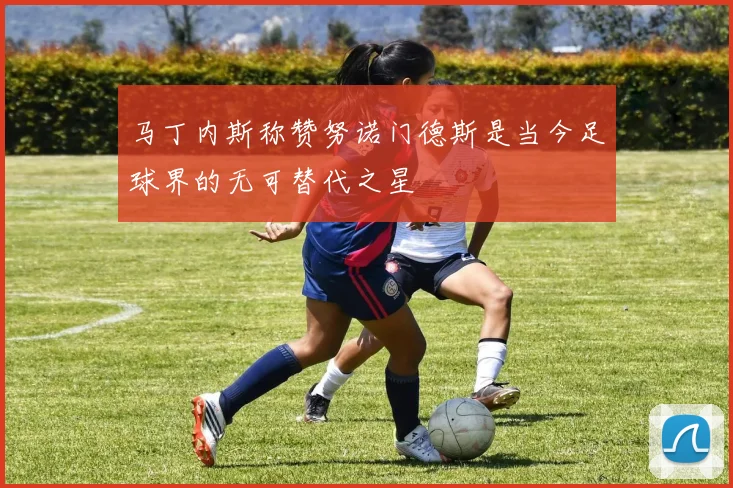 马丁内斯称赞努诺门德斯是当今足球界的无可替代之星