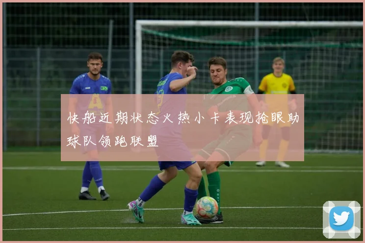 快船近期状态火热小卡表现抢眼助球队领跑联盟