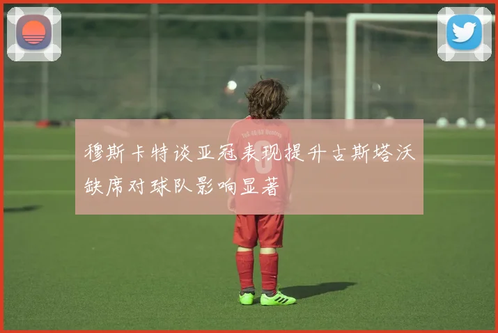 穆斯卡特谈亚冠表现提升古斯塔沃缺席对球队影响显著