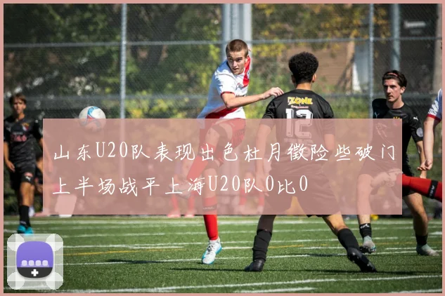 山东U20队表现出色杜月徵险些破门上半场战平上海U20队0比0