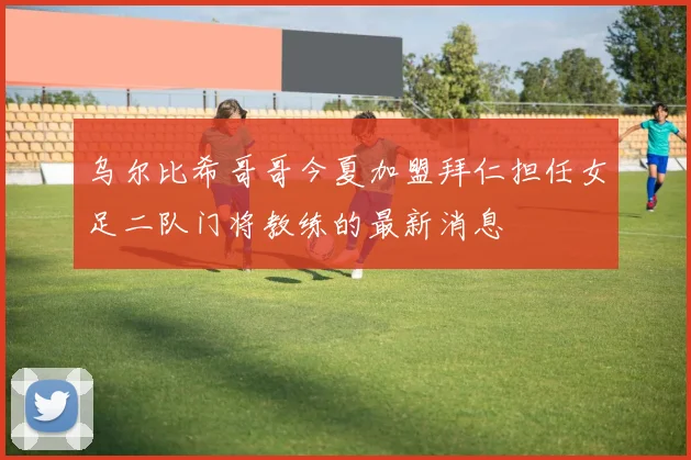 乌尔比希哥哥今夏加盟拜仁担任女足二队门将教练的最新消息