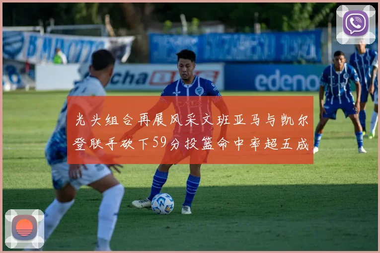 光头组合再展风采文班亚马与凯尔登联手砍下59分投篮命中率超五成