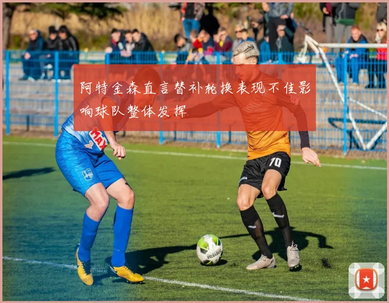 阿特金森直言替补轮换表现不佳影响球队整体发挥