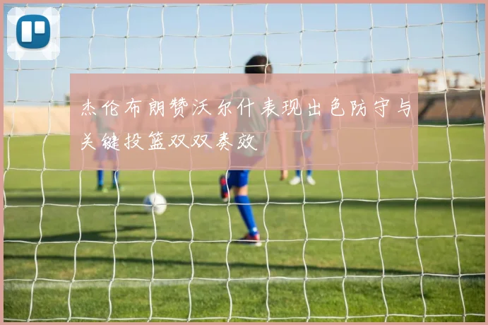 杰伦布朗赞沃尔什表现出色防守与关键投篮双双奏效
