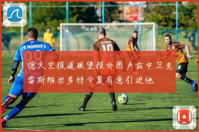 德天空报道狼堡报价图卢兹中卫克雷斯维尔多特今夏有意引进他