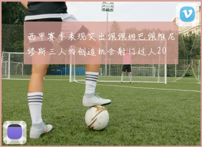 西甲赛季表现突出佩佩姆巴佩维尼修斯三人均创造机会射门过人20