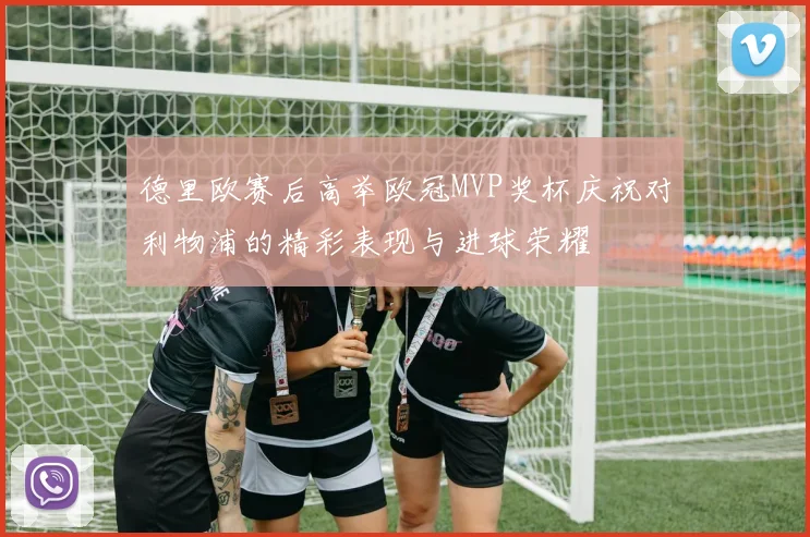德里欧赛后高举欧冠MVP奖杯庆祝对利物浦的精彩表现与进球荣耀