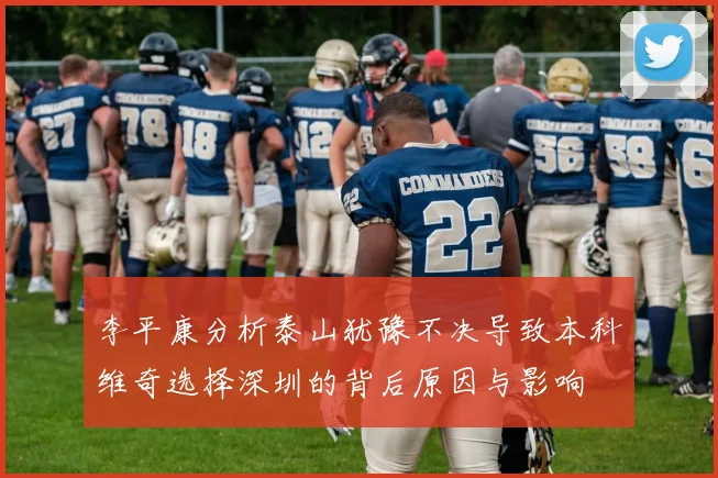 李平康分析泰山犹豫不决导致本科维奇选择深圳的背后原因与影响