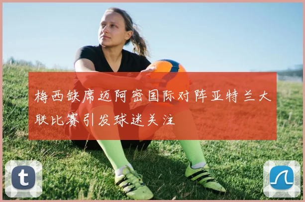 梅西缺席迈阿密国际对阵亚特兰大联比赛引发球迷关注