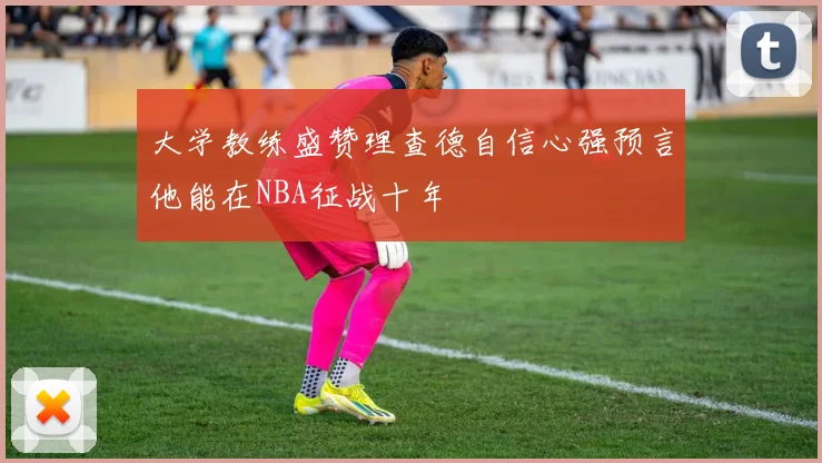大学教练盛赞理查德自信心强预言他能在NBA征战十年