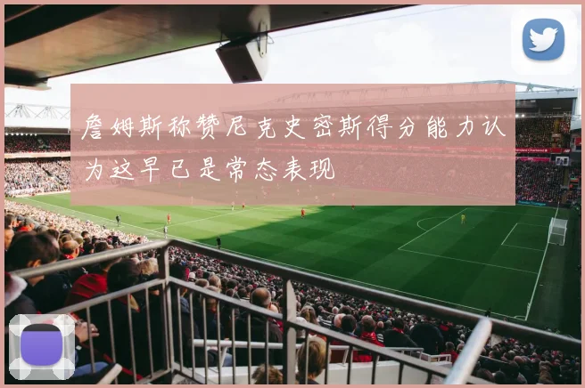 詹姆斯称赞尼克史密斯得分能力认为这早已是常态表现