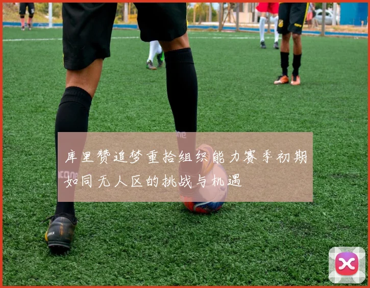 库里赞追梦重拾组织能力赛季初期如同无人区的挑战与机遇