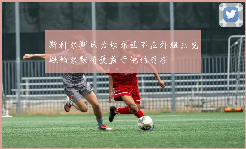 斯科尔斯认为切尔西不应外租杰克逊帕尔默将受益于他的存在