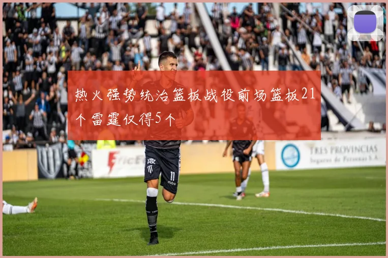 热火强势统治篮板战役前场篮板21个雷霆仅得5个