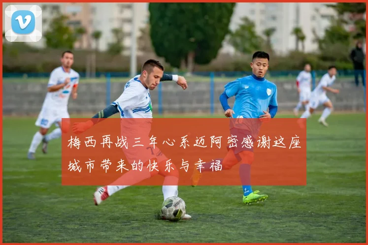 梅西再战三年心系迈阿密感谢这座城市带来的快乐与幸福
